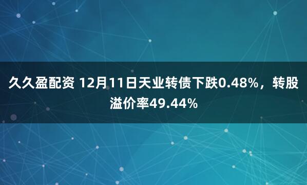 久久盈配资 12月11日天业转债下跌0.48%，转股溢价率49.44%
