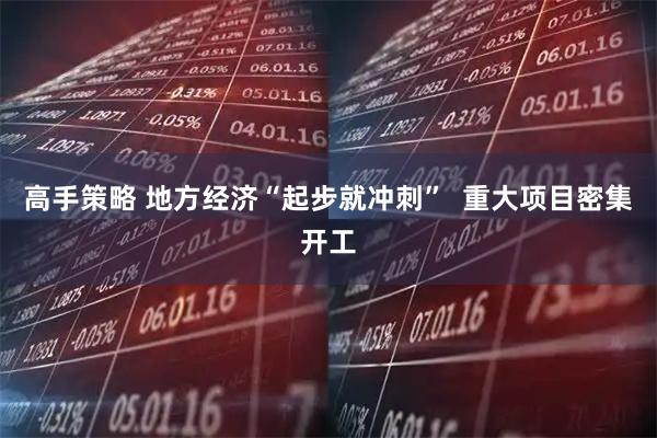 高手策略 地方经济“起步就冲刺”  重大项目密集开工