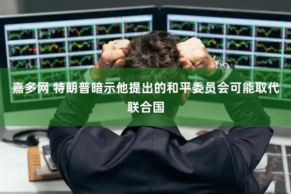 嘉多网 特朗普暗示他提出的和平委员会可能取代联合国