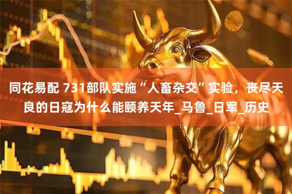 同花易配 731部队实施“人畜杂交”实验，丧尽天良的日寇为什么能颐养天年_马鲁_日军_历史