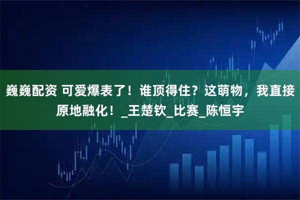 巍巍配资 可爱爆表了！谁顶得住？这萌物，我直接原地融化！_王楚钦_比赛_陈恒宇