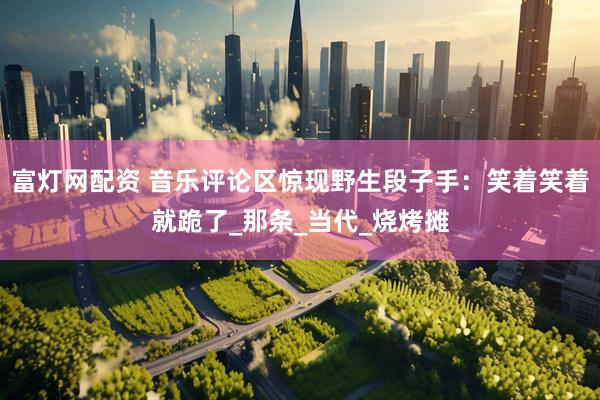 富灯网配资 音乐评论区惊现野生段子手：笑着笑着就跪了_那条_当代_烧烤摊