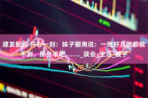 建发配资 开心一刻：妹子鄙夷说：一晚好几次都做不到，那分手吧……_误会_生活_被子