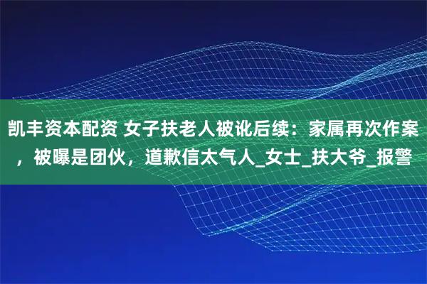 凯丰资本配资 女子扶老人被讹后续：家属再次作案，被曝是团伙，道歉信太气人_女士_扶大爷_报警