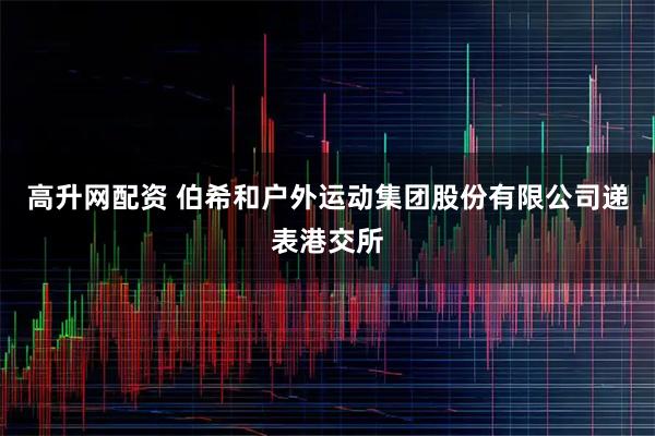 高升网配资 伯希和户外运动集团股份有限公司递表港交所