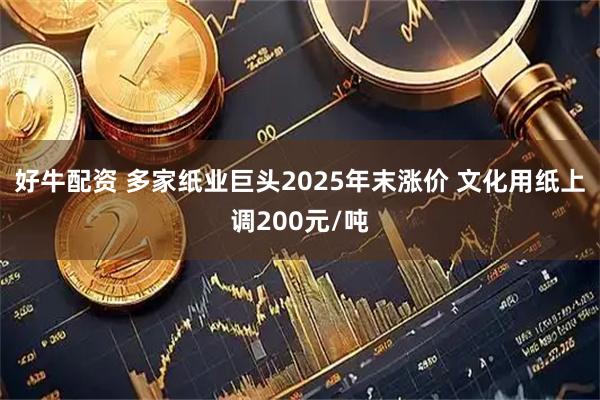 好牛配资 多家纸业巨头2025年末涨价 文化用纸上调200元/吨