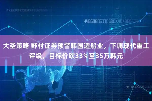 大圣策略 野村证券预警韩国造船业，下调现代重工评级，目标价砍33%至35万韩元