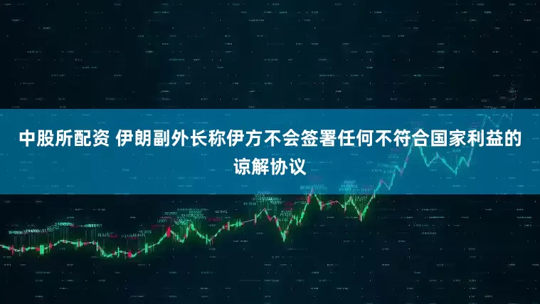 中股所配资 伊朗副外长称伊方不会签署任何不符合国家利益的谅解协议