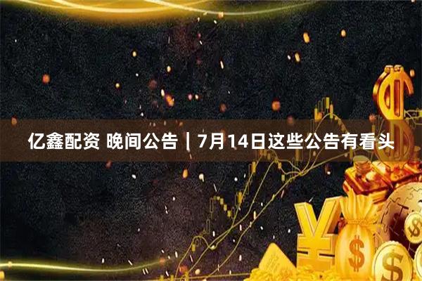 亿鑫配资 晚间公告｜7月14日这些公告有看头