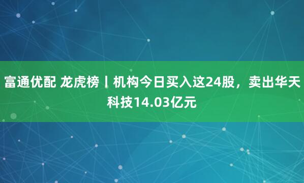 富通优配 龙虎榜丨机构今日买入这24股，卖出华天科技14.03亿元